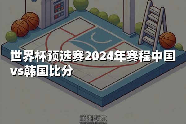 世界杯预选赛2024年赛程中国vs韩国比分