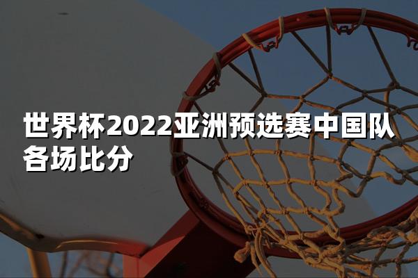 世界杯2022亚洲预选赛中国队各场比分