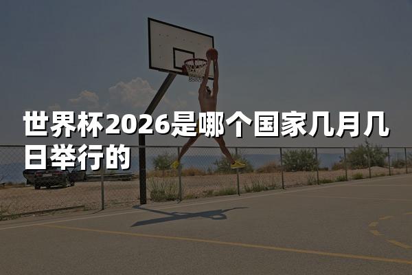 世界杯2026是哪个国家几月几日举行的