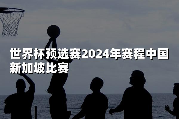 世界杯预选赛2024年赛程中国新加坡比赛