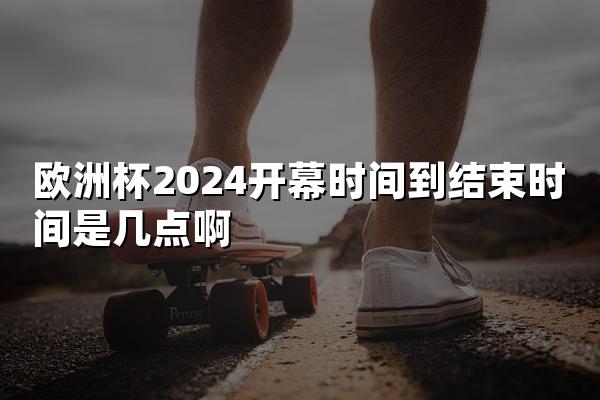 欧洲杯2024开幕时间到结束时间是几点啊